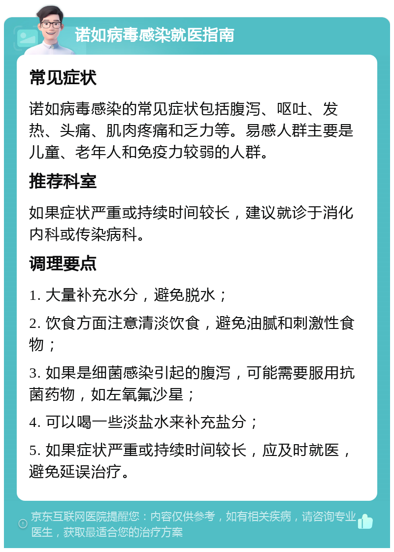 诺如病毒感染就医指南 常见症状 诺如病毒感染的常见症状包括腹泻、呕吐、发热、头痛、肌肉疼痛和乏力等。易感人群主要是儿童、老年人和免疫力较弱的人群。 推荐科室 如果症状严重或持续时间较长，建议就诊于消化内科或传染病科。 调理要点 1. 大量补充水分，避免脱水； 2. 饮食方面注意清淡饮食，避免油腻和刺激性食物； 3. 如果是细菌感染引起的腹泻，可能需要服用抗菌药物，如左氧氟沙星； 4. 可以喝一些淡盐水来补充盐分； 5. 如果症状严重或持续时间较长，应及时就医，避免延误治疗。