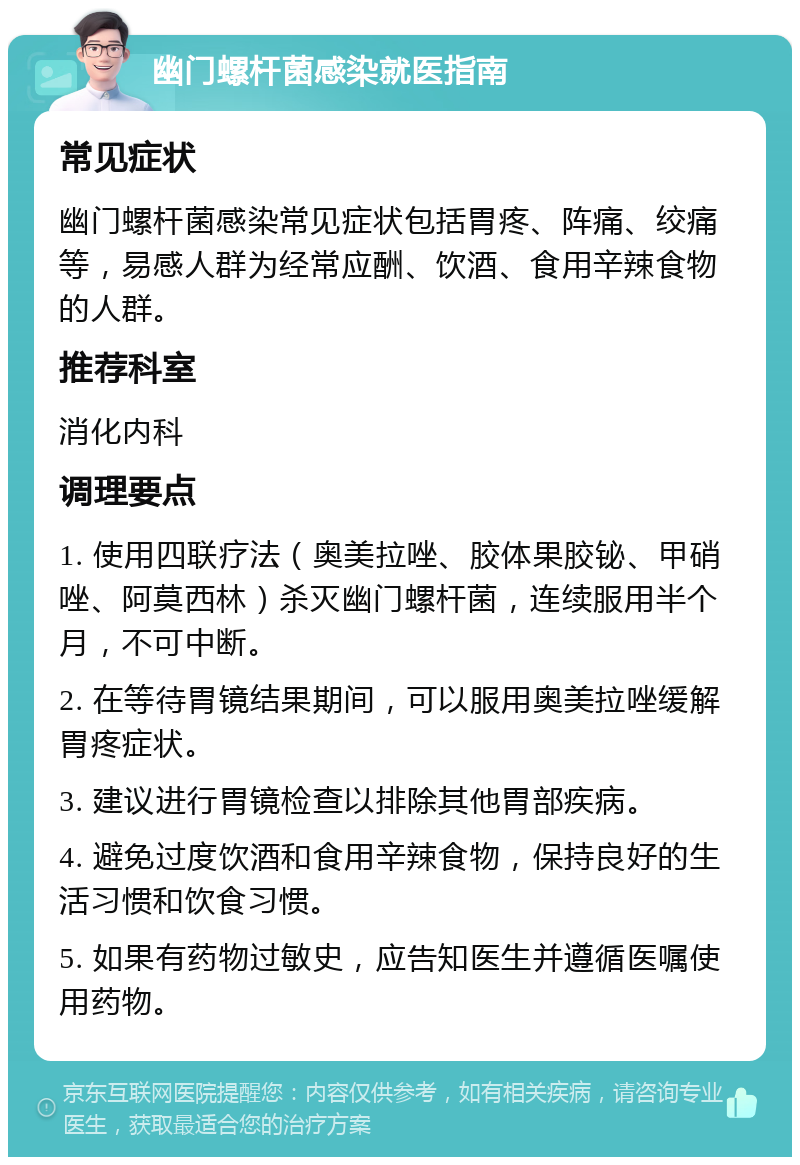 幽门螺杆菌感染就医指南 常见症状 幽门螺杆菌感染常见症状包括胃疼、阵痛、绞痛等，易感人群为经常应酬、饮酒、食用辛辣食物的人群。 推荐科室 消化内科 调理要点 1. 使用四联疗法（奥美拉唑、胶体果胶铋、甲硝唑、阿莫西林）杀灭幽门螺杆菌，连续服用半个月，不可中断。 2. 在等待胃镜结果期间，可以服用奥美拉唑缓解胃疼症状。 3. 建议进行胃镜检查以排除其他胃部疾病。 4. 避免过度饮酒和食用辛辣食物，保持良好的生活习惯和饮食习惯。 5. 如果有药物过敏史，应告知医生并遵循医嘱使用药物。