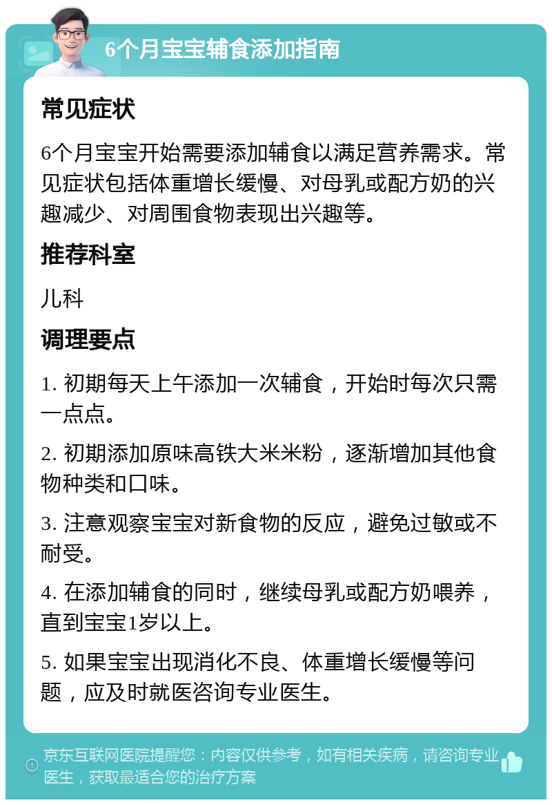 6个月宝宝辅食添加指南 常见症状 6个月宝宝开始需要添加辅食以满足营养需求。常见症状包括体重增长缓慢、对母乳或配方奶的兴趣减少、对周围食物表现出兴趣等。 推荐科室 儿科 调理要点 1. 初期每天上午添加一次辅食，开始时每次只需一点点。 2. 初期添加原味高铁大米米粉，逐渐增加其他食物种类和口味。 3. 注意观察宝宝对新食物的反应，避免过敏或不耐受。 4. 在添加辅食的同时，继续母乳或配方奶喂养，直到宝宝1岁以上。 5. 如果宝宝出现消化不良、体重增长缓慢等问题，应及时就医咨询专业医生。