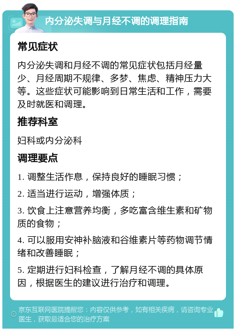 内分泌失调与月经不调的调理指南 常见症状 内分泌失调和月经不调的常见症状包括月经量少、月经周期不规律、多梦、焦虑、精神压力大等。这些症状可能影响到日常生活和工作，需要及时就医和调理。 推荐科室 妇科或内分泌科 调理要点 1. 调整生活作息，保持良好的睡眠习惯； 2. 适当进行运动，增强体质； 3. 饮食上注意营养均衡，多吃富含维生素和矿物质的食物； 4. 可以服用安神补脑液和谷维素片等药物调节情绪和改善睡眠； 5. 定期进行妇科检查，了解月经不调的具体原因，根据医生的建议进行治疗和调理。