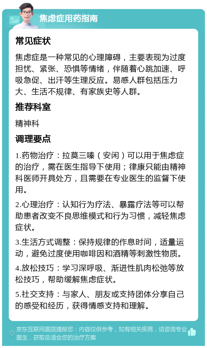 焦虑症用药指南 常见症状 焦虑症是一种常见的心理障碍，主要表现为过度担忧、紧张、恐惧等情绪，伴随着心跳加速、呼吸急促、出汗等生理反应。易感人群包括压力大、生活不规律、有家族史等人群。 推荐科室 精神科 调理要点 1.药物治疗：拉莫三嗪（安闲）可以用于焦虑症的治疗，需在医生指导下使用；律康只能由精神科医师开具处方，且需要在专业医生的监督下使用。 2.心理治疗：认知行为疗法、暴露疗法等可以帮助患者改变不良思维模式和行为习惯，减轻焦虑症状。 3.生活方式调整：保持规律的作息时间，适量运动，避免过度使用咖啡因和酒精等刺激性物质。 4.放松技巧：学习深呼吸、渐进性肌肉松弛等放松技巧，帮助缓解焦虑症状。 5.社交支持：与家人、朋友或支持团体分享自己的感受和经历，获得情感支持和理解。