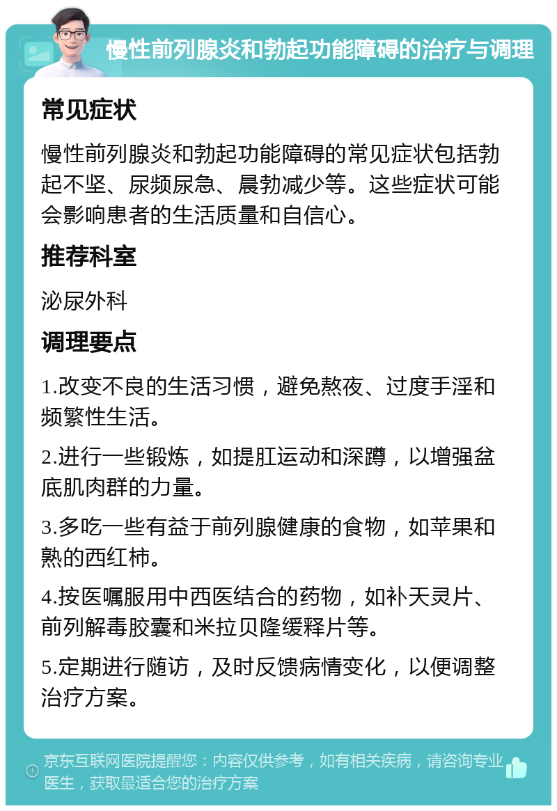 慢性前列腺炎和勃起功能障碍的治疗与调理 常见症状 慢性前列腺炎和勃起功能障碍的常见症状包括勃起不坚、尿频尿急、晨勃减少等。这些症状可能会影响患者的生活质量和自信心。 推荐科室 泌尿外科 调理要点 1.改变不良的生活习惯，避免熬夜、过度手淫和频繁性生活。 2.进行一些锻炼，如提肛运动和深蹲，以增强盆底肌肉群的力量。 3.多吃一些有益于前列腺健康的食物，如苹果和熟的西红柿。 4.按医嘱服用中西医结合的药物，如补天灵片、前列解毒胶囊和米拉贝隆缓释片等。 5.定期进行随访，及时反馈病情变化，以便调整治疗方案。