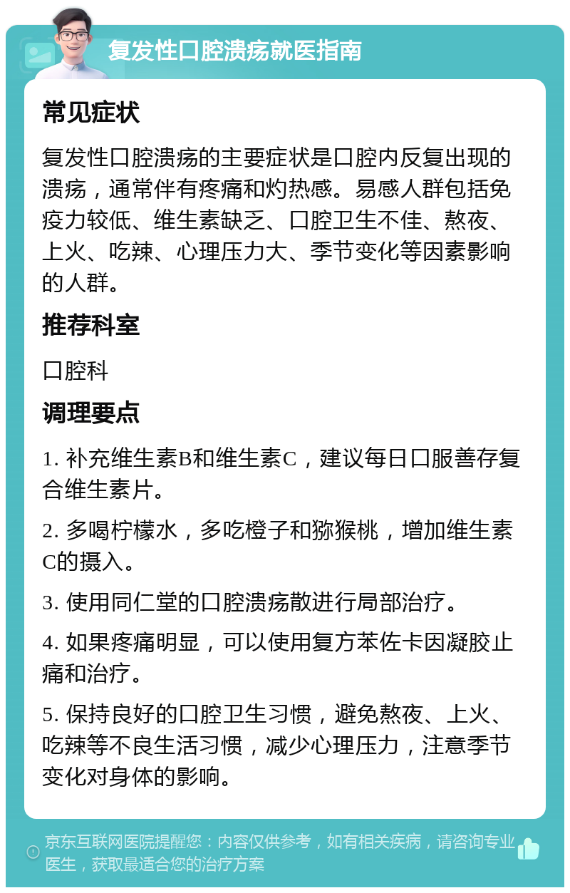 复发性口腔溃疡就医指南 常见症状 复发性口腔溃疡的主要症状是口腔内反复出现的溃疡，通常伴有疼痛和灼热感。易感人群包括免疫力较低、维生素缺乏、口腔卫生不佳、熬夜、上火、吃辣、心理压力大、季节变化等因素影响的人群。 推荐科室 口腔科 调理要点 1. 补充维生素B和维生素C，建议每日口服善存复合维生素片。 2. 多喝柠檬水，多吃橙子和猕猴桃，增加维生素C的摄入。 3. 使用同仁堂的口腔溃疡散进行局部治疗。 4. 如果疼痛明显，可以使用复方苯佐卡因凝胶止痛和治疗。 5. 保持良好的口腔卫生习惯，避免熬夜、上火、吃辣等不良生活习惯，减少心理压力，注意季节变化对身体的影响。