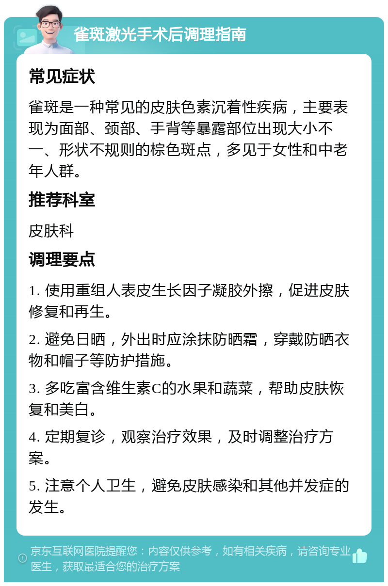 雀斑激光手术后调理指南 常见症状 雀斑是一种常见的皮肤色素沉着性疾病，主要表现为面部、颈部、手背等暴露部位出现大小不一、形状不规则的棕色斑点，多见于女性和中老年人群。 推荐科室 皮肤科 调理要点 1. 使用重组人表皮生长因子凝胶外擦，促进皮肤修复和再生。 2. 避免日晒，外出时应涂抹防晒霜，穿戴防晒衣物和帽子等防护措施。 3. 多吃富含维生素C的水果和蔬菜，帮助皮肤恢复和美白。 4. 定期复诊，观察治疗效果，及时调整治疗方案。 5. 注意个人卫生，避免皮肤感染和其他并发症的发生。