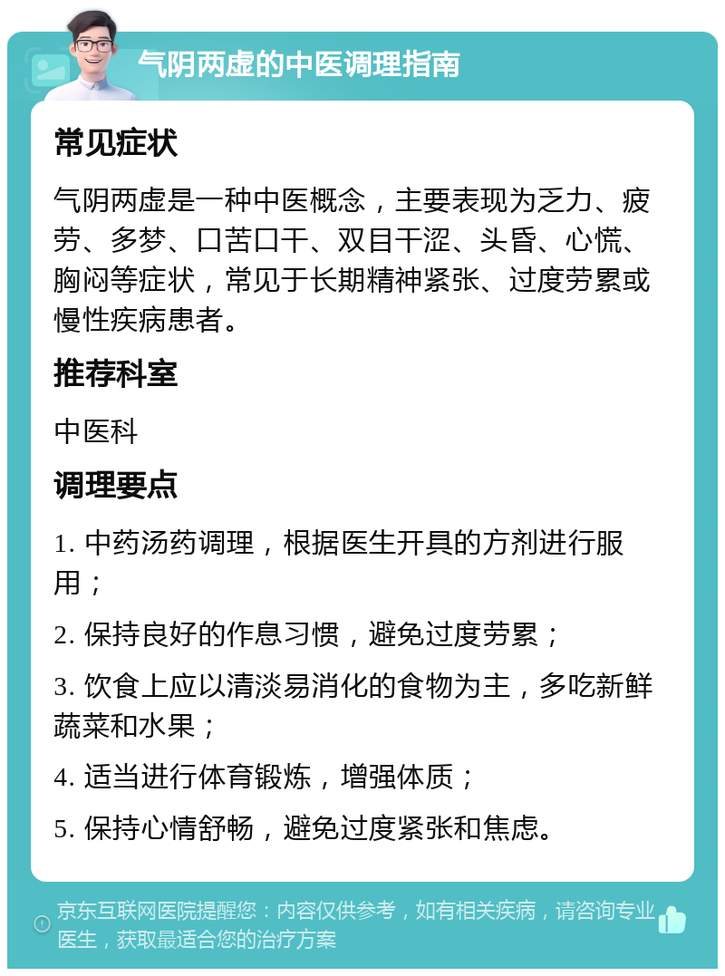 气阴两虚的中医调理指南 常见症状 气阴两虚是一种中医概念，主要表现为乏力、疲劳、多梦、口苦口干、双目干涩、头昏、心慌、胸闷等症状，常见于长期精神紧张、过度劳累或慢性疾病患者。 推荐科室 中医科 调理要点 1. 中药汤药调理，根据医生开具的方剂进行服用； 2. 保持良好的作息习惯，避免过度劳累； 3. 饮食上应以清淡易消化的食物为主，多吃新鲜蔬菜和水果； 4. 适当进行体育锻炼，增强体质； 5. 保持心情舒畅，避免过度紧张和焦虑。