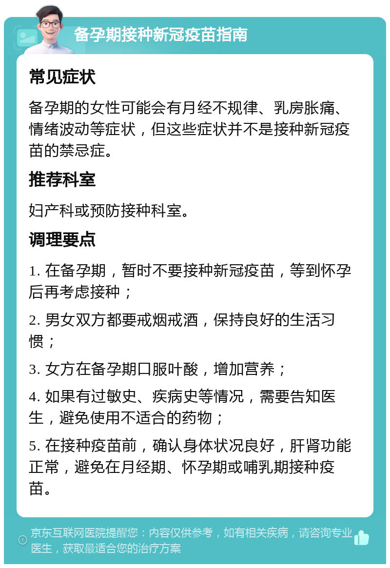 备孕期接种新冠疫苗指南 常见症状 备孕期的女性可能会有月经不规律、乳房胀痛、情绪波动等症状，但这些症状并不是接种新冠疫苗的禁忌症。 推荐科室 妇产科或预防接种科室。 调理要点 1. 在备孕期，暂时不要接种新冠疫苗，等到怀孕后再考虑接种； 2. 男女双方都要戒烟戒酒，保持良好的生活习惯； 3. 女方在备孕期口服叶酸，增加营养； 4. 如果有过敏史、疾病史等情况，需要告知医生，避免使用不适合的药物； 5. 在接种疫苗前，确认身体状况良好，肝肾功能正常，避免在月经期、怀孕期或哺乳期接种疫苗。