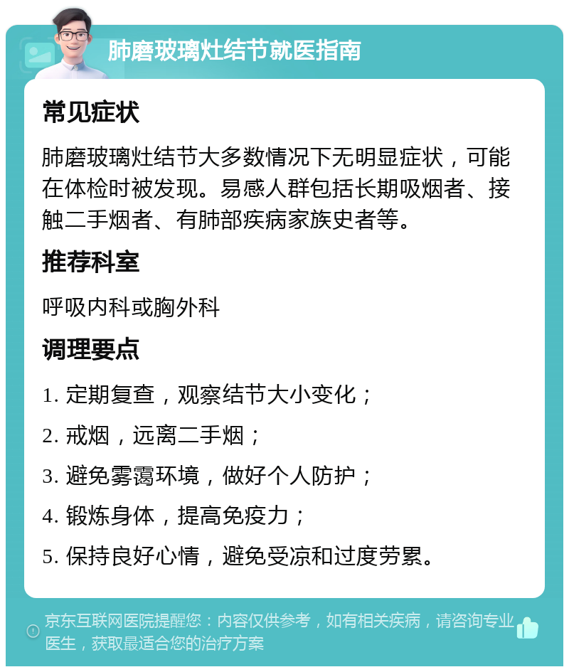 肺磨玻璃灶结节就医指南 常见症状 肺磨玻璃灶结节大多数情况下无明显症状，可能在体检时被发现。易感人群包括长期吸烟者、接触二手烟者、有肺部疾病家族史者等。 推荐科室 呼吸内科或胸外科 调理要点 1. 定期复查，观察结节大小变化； 2. 戒烟，远离二手烟； 3. 避免雾霭环境，做好个人防护； 4. 锻炼身体，提高免疫力； 5. 保持良好心情，避免受凉和过度劳累。