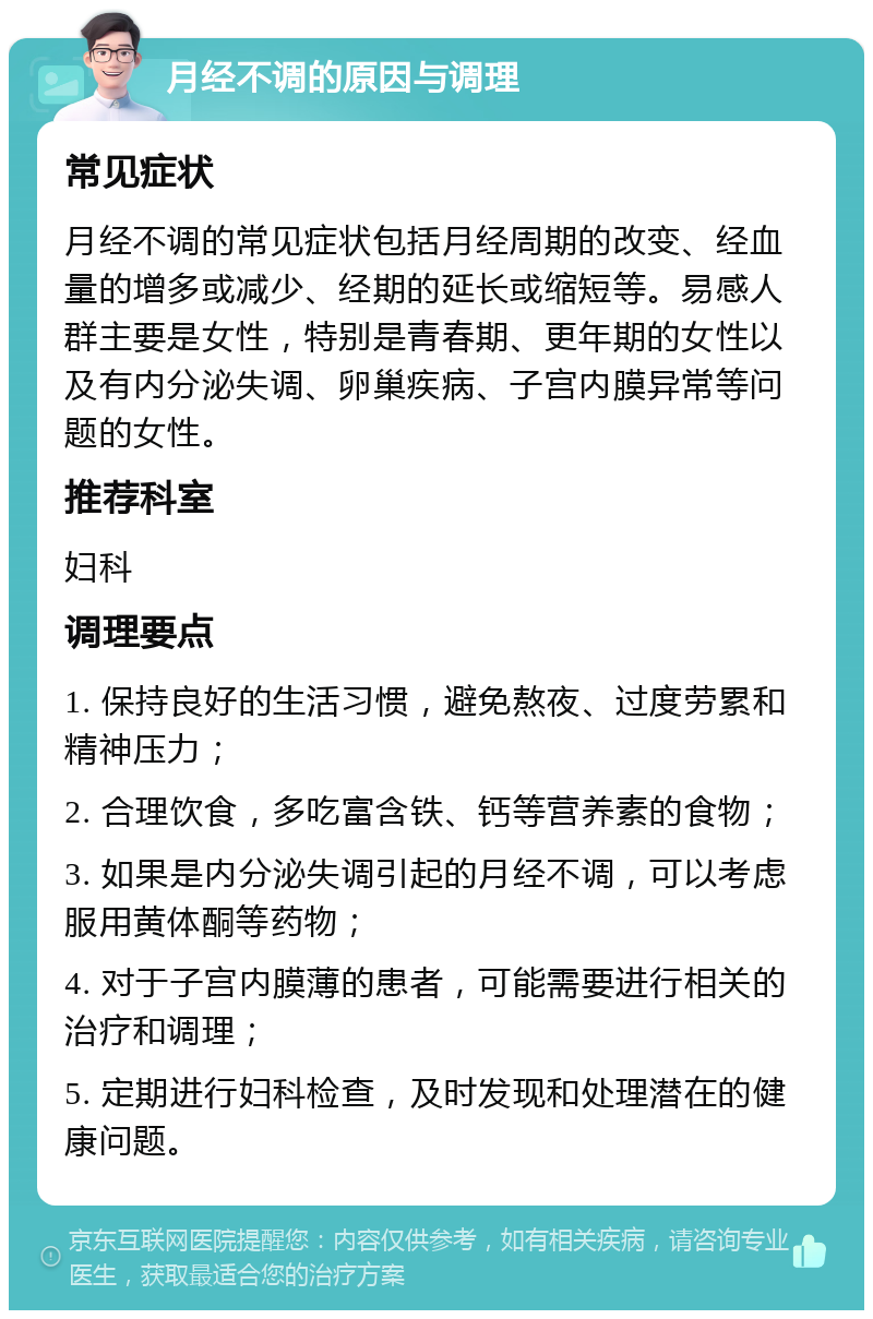 月经不调的原因与调理 常见症状 月经不调的常见症状包括月经周期的改变、经血量的增多或减少、经期的延长或缩短等。易感人群主要是女性，特别是青春期、更年期的女性以及有内分泌失调、卵巢疾病、子宫内膜异常等问题的女性。 推荐科室 妇科 调理要点 1. 保持良好的生活习惯，避免熬夜、过度劳累和精神压力； 2. 合理饮食，多吃富含铁、钙等营养素的食物； 3. 如果是内分泌失调引起的月经不调，可以考虑服用黄体酮等药物； 4. 对于子宫内膜薄的患者，可能需要进行相关的治疗和调理； 5. 定期进行妇科检查，及时发现和处理潜在的健康问题。