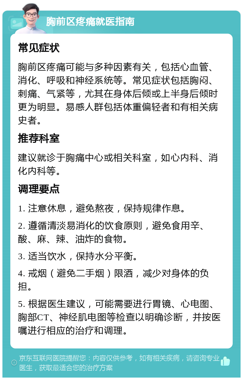 胸前区疼痛就医指南 常见症状 胸前区疼痛可能与多种因素有关，包括心血管、消化、呼吸和神经系统等。常见症状包括胸闷、刺痛、气紧等，尤其在身体后倾或上半身后倾时更为明显。易感人群包括体重偏轻者和有相关病史者。 推荐科室 建议就诊于胸痛中心或相关科室，如心内科、消化内科等。 调理要点 1. 注意休息，避免熬夜，保持规律作息。 2. 遵循清淡易消化的饮食原则，避免食用辛、酸、麻、辣、油炸的食物。 3. 适当饮水，保持水分平衡。 4. 戒烟（避免二手烟）限酒，减少对身体的负担。 5. 根据医生建议，可能需要进行胃镜、心电图、胸部CT、神经肌电图等检查以明确诊断，并按医嘱进行相应的治疗和调理。