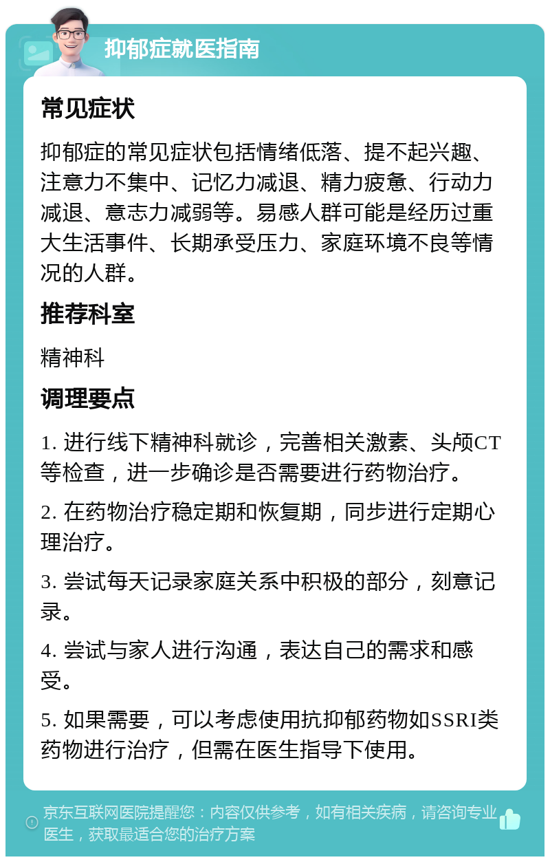 抑郁症就医指南 常见症状 抑郁症的常见症状包括情绪低落、提不起兴趣、注意力不集中、记忆力减退、精力疲惫、行动力减退、意志力减弱等。易感人群可能是经历过重大生活事件、长期承受压力、家庭环境不良等情况的人群。 推荐科室 精神科 调理要点 1. 进行线下精神科就诊，完善相关激素、头颅CT等检查，进一步确诊是否需要进行药物治疗。 2. 在药物治疗稳定期和恢复期，同步进行定期心理治疗。 3. 尝试每天记录家庭关系中积极的部分，刻意记录。 4. 尝试与家人进行沟通，表达自己的需求和感受。 5. 如果需要，可以考虑使用抗抑郁药物如SSRI类药物进行治疗，但需在医生指导下使用。