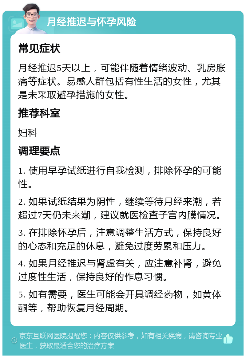 月经推迟与怀孕风险 常见症状 月经推迟5天以上，可能伴随着情绪波动、乳房胀痛等症状。易感人群包括有性生活的女性，尤其是未采取避孕措施的女性。 推荐科室 妇科 调理要点 1. 使用早孕试纸进行自我检测，排除怀孕的可能性。 2. 如果试纸结果为阴性，继续等待月经来潮，若超过7天仍未来潮，建议就医检查子宫内膜情况。 3. 在排除怀孕后，注意调整生活方式，保持良好的心态和充足的休息，避免过度劳累和压力。 4. 如果月经推迟与肾虚有关，应注意补肾，避免过度性生活，保持良好的作息习惯。 5. 如有需要，医生可能会开具调经药物，如黄体酮等，帮助恢复月经周期。