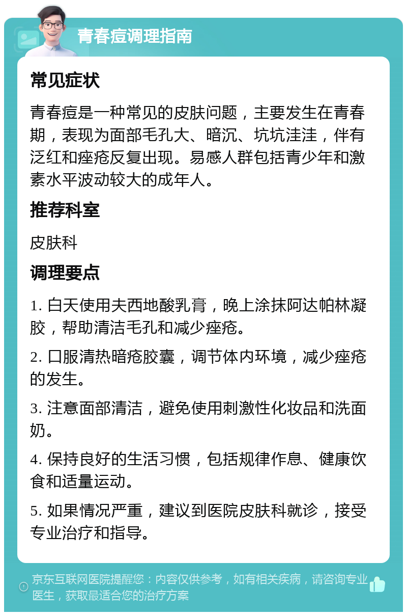 青春痘调理指南 常见症状 青春痘是一种常见的皮肤问题，主要发生在青春期，表现为面部毛孔大、暗沉、坑坑洼洼，伴有泛红和痤疮反复出现。易感人群包括青少年和激素水平波动较大的成年人。 推荐科室 皮肤科 调理要点 1. 白天使用夫西地酸乳膏，晚上涂抹阿达帕林凝胶，帮助清洁毛孔和减少痤疮。 2. 口服清热暗疮胶囊，调节体内环境，减少痤疮的发生。 3. 注意面部清洁，避免使用刺激性化妆品和洗面奶。 4. 保持良好的生活习惯，包括规律作息、健康饮食和适量运动。 5. 如果情况严重，建议到医院皮肤科就诊，接受专业治疗和指导。