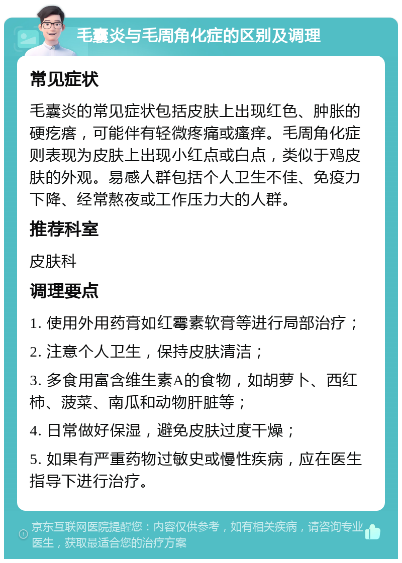 毛囊炎与毛周角化症的区别及调理 常见症状 毛囊炎的常见症状包括皮肤上出现红色、肿胀的硬疙瘩，可能伴有轻微疼痛或瘙痒。毛周角化症则表现为皮肤上出现小红点或白点，类似于鸡皮肤的外观。易感人群包括个人卫生不佳、免疫力下降、经常熬夜或工作压力大的人群。 推荐科室 皮肤科 调理要点 1. 使用外用药膏如红霉素软膏等进行局部治疗； 2. 注意个人卫生，保持皮肤清洁； 3. 多食用富含维生素A的食物，如胡萝卜、西红柿、菠菜、南瓜和动物肝脏等； 4. 日常做好保湿，避免皮肤过度干燥； 5. 如果有严重药物过敏史或慢性疾病，应在医生指导下进行治疗。