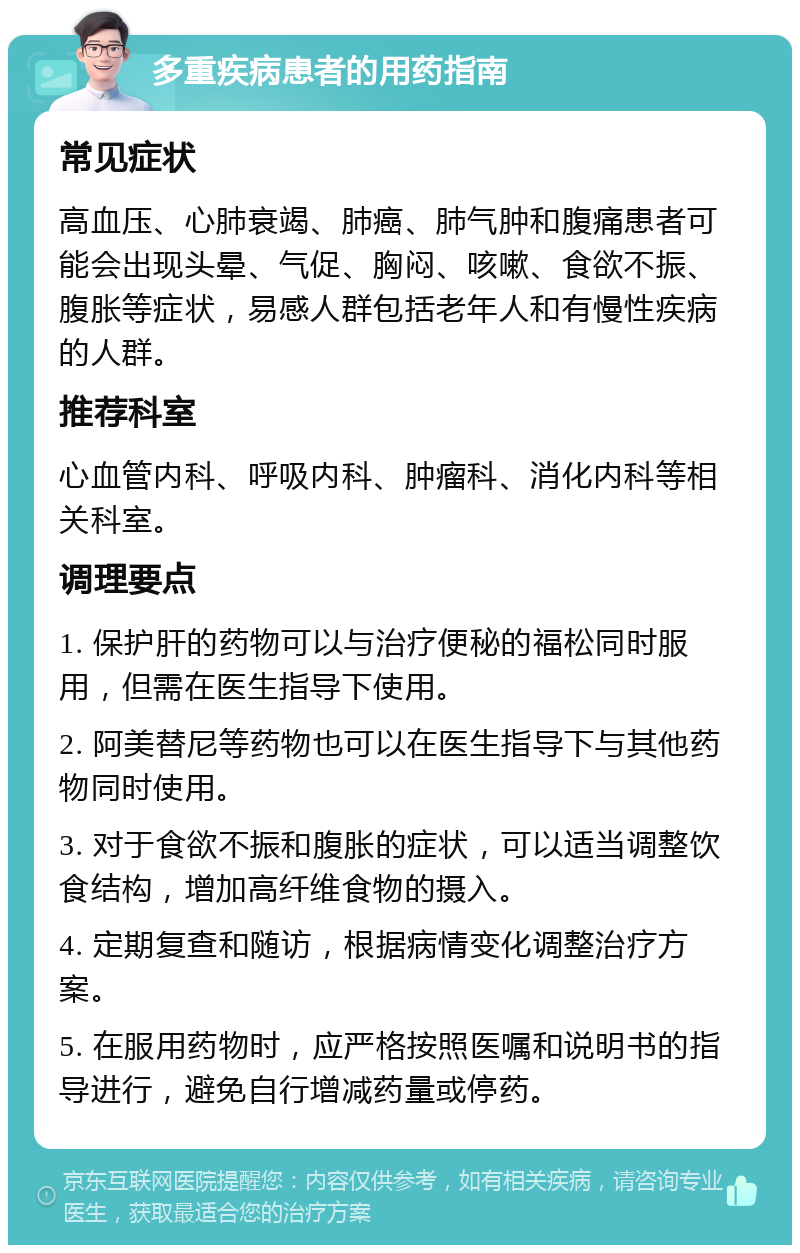 多重疾病患者的用药指南 常见症状 高血压、心肺衰竭、肺癌、肺气肿和腹痛患者可能会出现头晕、气促、胸闷、咳嗽、食欲不振、腹胀等症状，易感人群包括老年人和有慢性疾病的人群。 推荐科室 心血管内科、呼吸内科、肿瘤科、消化内科等相关科室。 调理要点 1. 保护肝的药物可以与治疗便秘的福松同时服用，但需在医生指导下使用。 2. 阿美替尼等药物也可以在医生指导下与其他药物同时使用。 3. 对于食欲不振和腹胀的症状，可以适当调整饮食结构，增加高纤维食物的摄入。 4. 定期复查和随访，根据病情变化调整治疗方案。 5. 在服用药物时，应严格按照医嘱和说明书的指导进行，避免自行增减药量或停药。