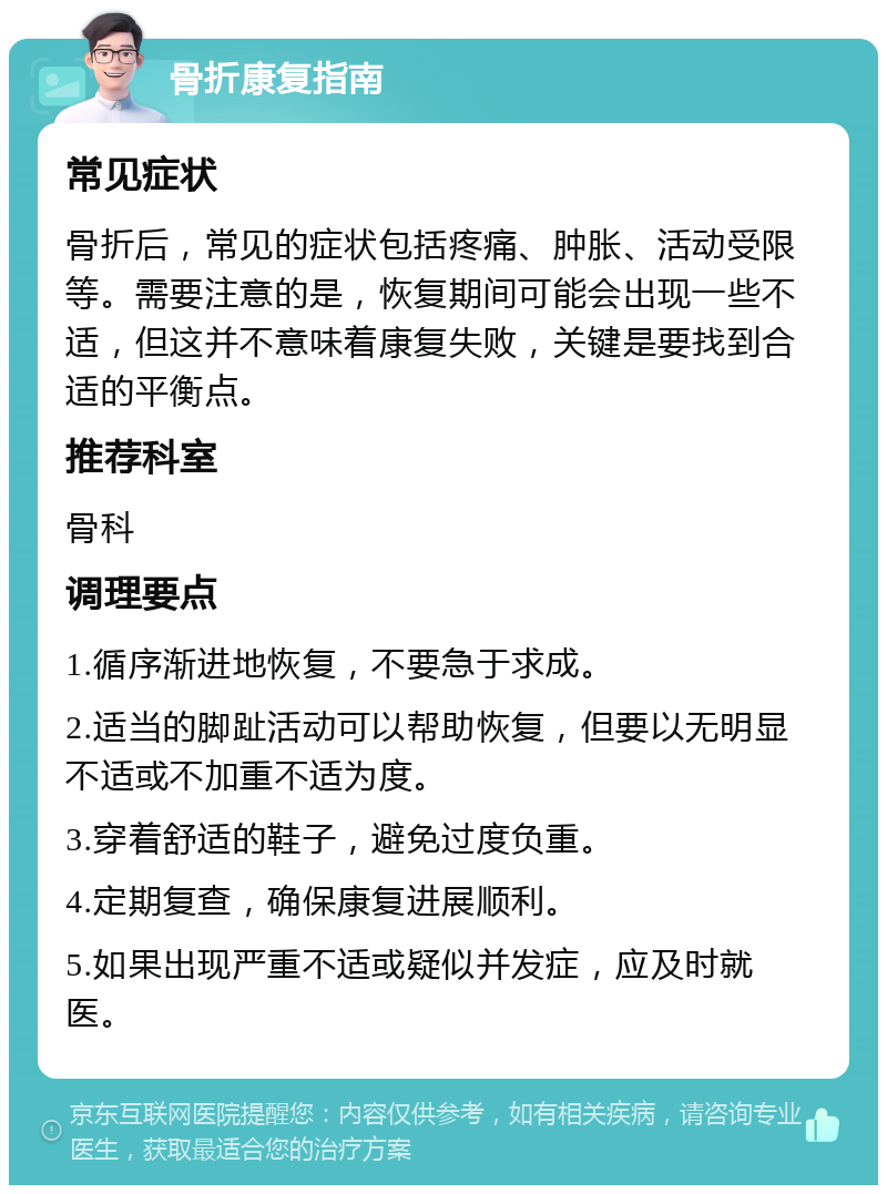 骨折康复指南 常见症状 骨折后，常见的症状包括疼痛、肿胀、活动受限等。需要注意的是，恢复期间可能会出现一些不适，但这并不意味着康复失败，关键是要找到合适的平衡点。 推荐科室 骨科 调理要点 1.循序渐进地恢复，不要急于求成。 2.适当的脚趾活动可以帮助恢复，但要以无明显不适或不加重不适为度。 3.穿着舒适的鞋子，避免过度负重。 4.定期复查，确保康复进展顺利。 5.如果出现严重不适或疑似并发症，应及时就医。