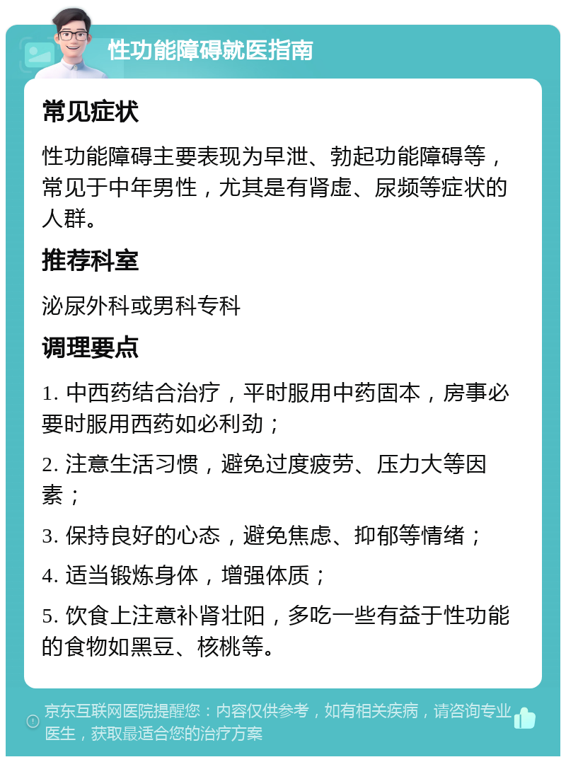 性功能障碍就医指南 常见症状 性功能障碍主要表现为早泄、勃起功能障碍等，常见于中年男性，尤其是有肾虚、尿频等症状的人群。 推荐科室 泌尿外科或男科专科 调理要点 1. 中西药结合治疗，平时服用中药固本，房事必要时服用西药如必利劲； 2. 注意生活习惯，避免过度疲劳、压力大等因素； 3. 保持良好的心态，避免焦虑、抑郁等情绪； 4. 适当锻炼身体，增强体质； 5. 饮食上注意补肾壮阳，多吃一些有益于性功能的食物如黑豆、核桃等。