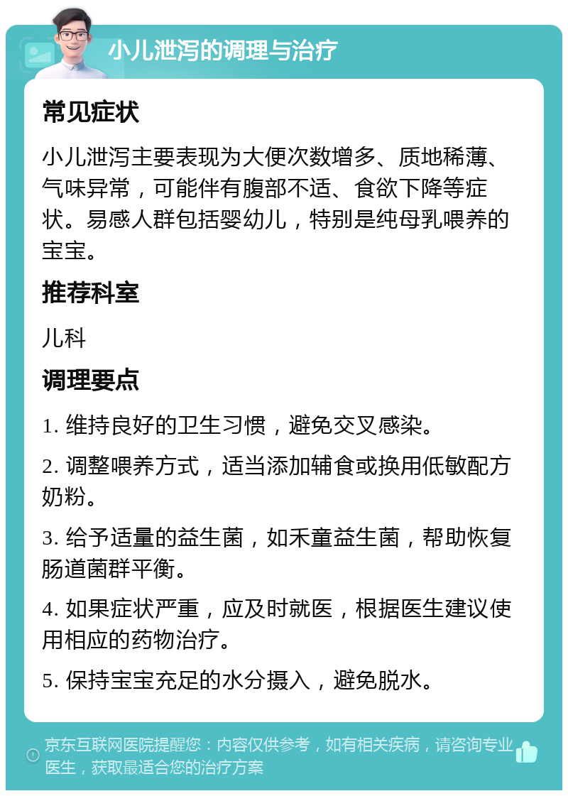 小儿泄泻的调理与治疗 常见症状 小儿泄泻主要表现为大便次数增多、质地稀薄、气味异常，可能伴有腹部不适、食欲下降等症状。易感人群包括婴幼儿，特别是纯母乳喂养的宝宝。 推荐科室 儿科 调理要点 1. 维持良好的卫生习惯，避免交叉感染。 2. 调整喂养方式，适当添加辅食或换用低敏配方奶粉。 3. 给予适量的益生菌，如禾童益生菌，帮助恢复肠道菌群平衡。 4. 如果症状严重，应及时就医，根据医生建议使用相应的药物治疗。 5. 保持宝宝充足的水分摄入，避免脱水。