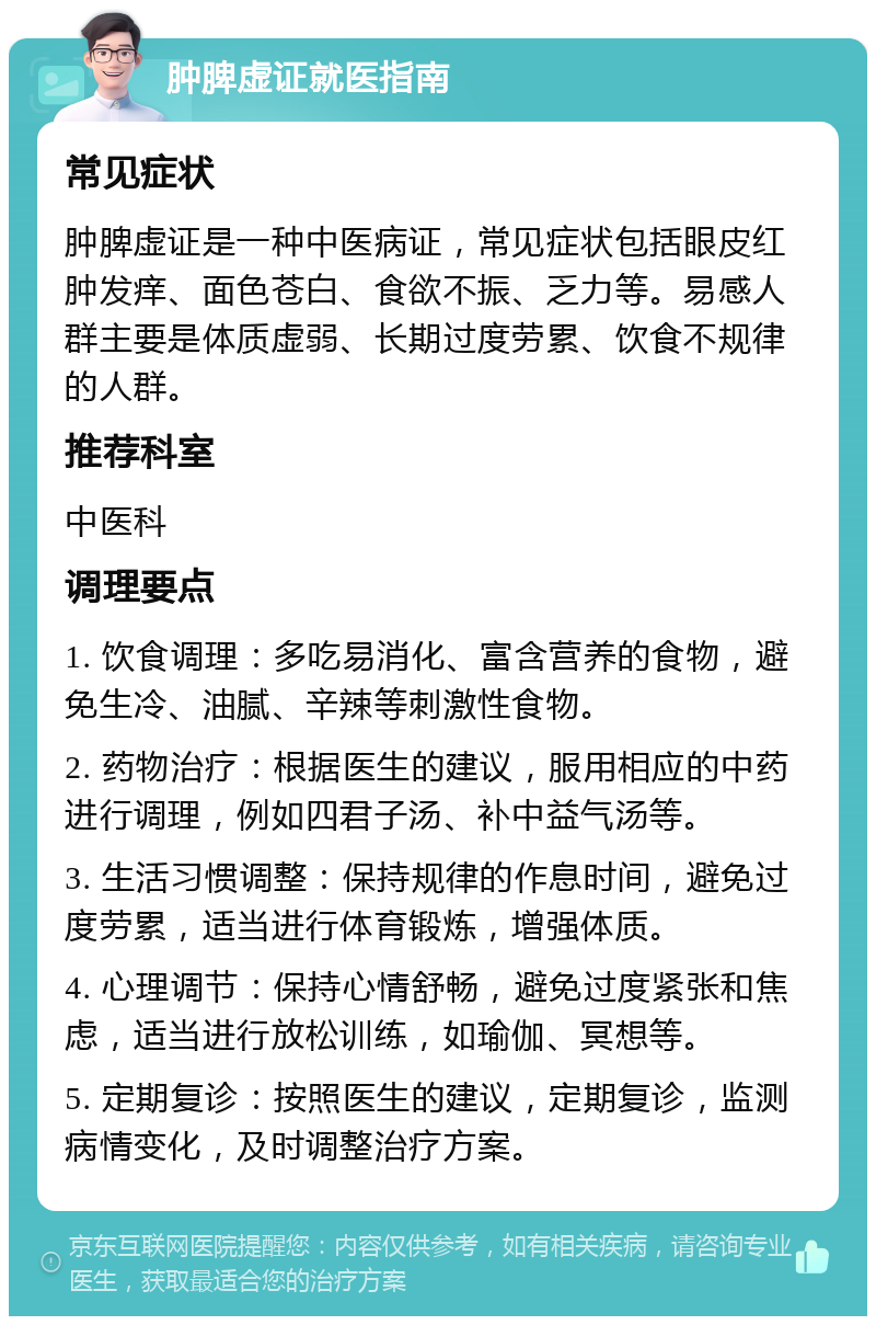 肿脾虚证就医指南 常见症状 肿脾虚证是一种中医病证，常见症状包括眼皮红肿发痒、面色苍白、食欲不振、乏力等。易感人群主要是体质虚弱、长期过度劳累、饮食不规律的人群。 推荐科室 中医科 调理要点 1. 饮食调理：多吃易消化、富含营养的食物，避免生冷、油腻、辛辣等刺激性食物。 2. 药物治疗：根据医生的建议，服用相应的中药进行调理，例如四君子汤、补中益气汤等。 3. 生活习惯调整：保持规律的作息时间，避免过度劳累，适当进行体育锻炼，增强体质。 4. 心理调节：保持心情舒畅，避免过度紧张和焦虑，适当进行放松训练，如瑜伽、冥想等。 5. 定期复诊：按照医生的建议，定期复诊，监测病情变化，及时调整治疗方案。