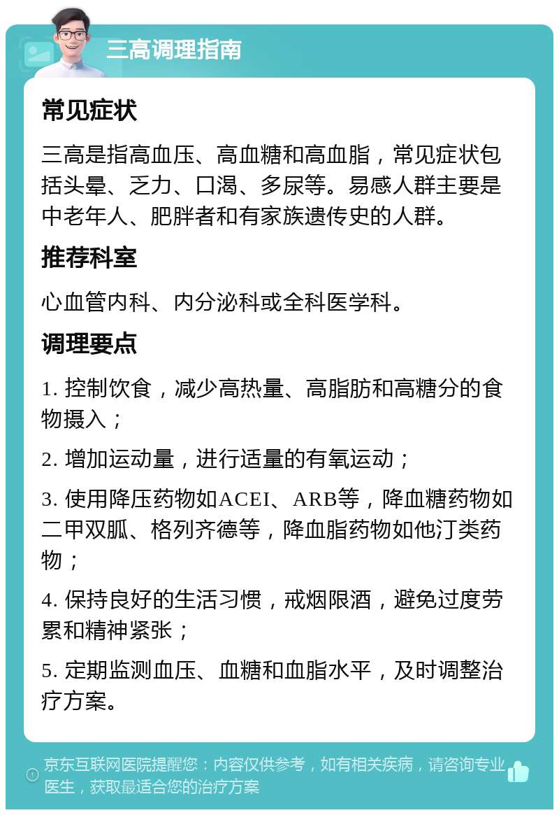 三高调理指南 常见症状 三高是指高血压、高血糖和高血脂，常见症状包括头晕、乏力、口渴、多尿等。易感人群主要是中老年人、肥胖者和有家族遗传史的人群。 推荐科室 心血管内科、内分泌科或全科医学科。 调理要点 1. 控制饮食，减少高热量、高脂肪和高糖分的食物摄入； 2. 增加运动量，进行适量的有氧运动； 3. 使用降压药物如ACEI、ARB等，降血糖药物如二甲双胍、格列齐德等，降血脂药物如他汀类药物； 4. 保持良好的生活习惯，戒烟限酒，避免过度劳累和精神紧张； 5. 定期监测血压、血糖和血脂水平，及时调整治疗方案。