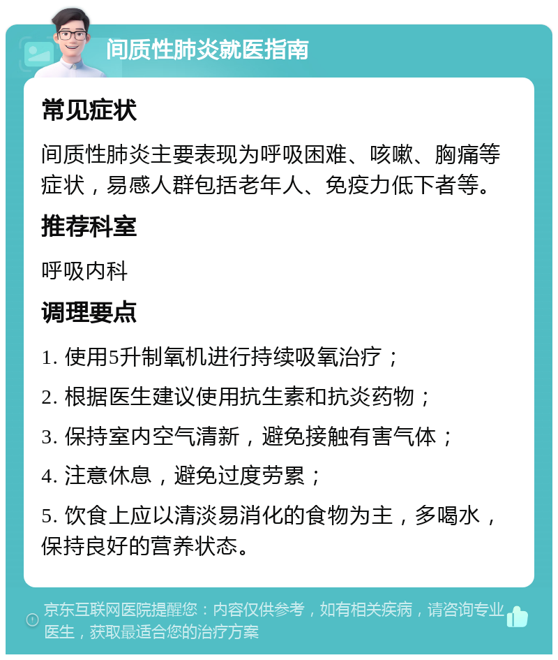 间质性肺炎就医指南 常见症状 间质性肺炎主要表现为呼吸困难、咳嗽、胸痛等症状，易感人群包括老年人、免疫力低下者等。 推荐科室 呼吸内科 调理要点 1. 使用5升制氧机进行持续吸氧治疗； 2. 根据医生建议使用抗生素和抗炎药物； 3. 保持室内空气清新，避免接触有害气体； 4. 注意休息，避免过度劳累； 5. 饮食上应以清淡易消化的食物为主，多喝水，保持良好的营养状态。