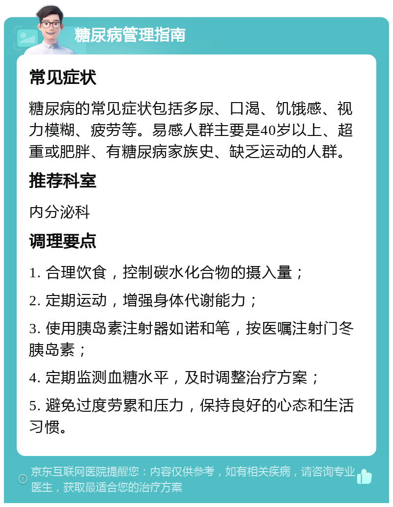 糖尿病管理指南 常见症状 糖尿病的常见症状包括多尿、口渴、饥饿感、视力模糊、疲劳等。易感人群主要是40岁以上、超重或肥胖、有糖尿病家族史、缺乏运动的人群。 推荐科室 内分泌科 调理要点 1. 合理饮食，控制碳水化合物的摄入量； 2. 定期运动，增强身体代谢能力； 3. 使用胰岛素注射器如诺和笔，按医嘱注射门冬胰岛素； 4. 定期监测血糖水平，及时调整治疗方案； 5. 避免过度劳累和压力，保持良好的心态和生活习惯。