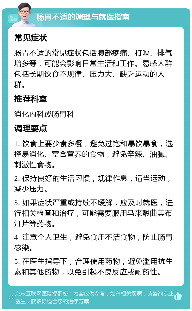 肠胃不适的调理与就医指南 常见症状 肠胃不适的常见症状包括腹部疼痛、打嗝、排气增多等，可能会影响日常生活和工作。易感人群包括长期饮食不规律、压力大、缺乏运动的人群。 推荐科室 消化内科或肠胃科 调理要点 1. 饮食上要少食多餐，避免过饱和暴饮暴食，选择易消化、富含营养的食物，避免辛辣、油腻、刺激性食物。 2. 保持良好的生活习惯，规律作息，适当运动，减少压力。 3. 如果症状严重或持续不缓解，应及时就医，进行相关检查和治疗，可能需要服用马来酸曲美布汀片等药物。 4. 注意个人卫生，避免食用不洁食物，防止肠胃感染。 5. 在医生指导下，合理使用药物，避免滥用抗生素和其他药物，以免引起不良反应或耐药性。