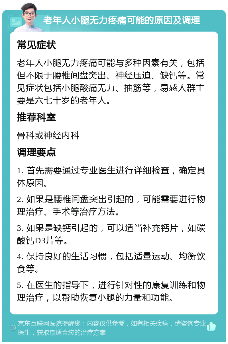 老年人小腿无力疼痛可能的原因及调理 常见症状 老年人小腿无力疼痛可能与多种因素有关，包括但不限于腰椎间盘突出、神经压迫、缺钙等。常见症状包括小腿酸痛无力、抽筋等，易感人群主要是六七十岁的老年人。 推荐科室 骨科或神经内科 调理要点 1. 首先需要通过专业医生进行详细检查，确定具体原因。 2. 如果是腰椎间盘突出引起的，可能需要进行物理治疗、手术等治疗方法。 3. 如果是缺钙引起的，可以适当补充钙片，如碳酸钙D3片等。 4. 保持良好的生活习惯，包括适量运动、均衡饮食等。 5. 在医生的指导下，进行针对性的康复训练和物理治疗，以帮助恢复小腿的力量和功能。