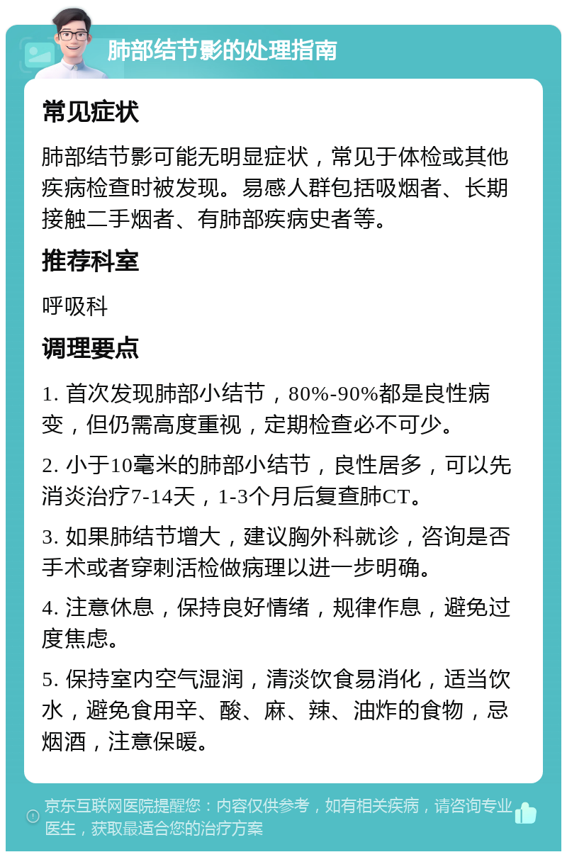 肺部结节影的处理指南 常见症状 肺部结节影可能无明显症状，常见于体检或其他疾病检查时被发现。易感人群包括吸烟者、长期接触二手烟者、有肺部疾病史者等。 推荐科室 呼吸科 调理要点 1. 首次发现肺部小结节，80%-90%都是良性病变，但仍需高度重视，定期检查必不可少。 2. 小于10毫米的肺部小结节，良性居多，可以先消炎治疗7-14天，1-3个月后复查肺CT。 3. 如果肺结节增大，建议胸外科就诊，咨询是否手术或者穿刺活检做病理以进一步明确。 4. 注意休息，保持良好情绪，规律作息，避免过度焦虑。 5. 保持室内空气湿润，清淡饮食易消化，适当饮水，避免食用辛、酸、麻、辣、油炸的食物，忌烟酒，注意保暖。