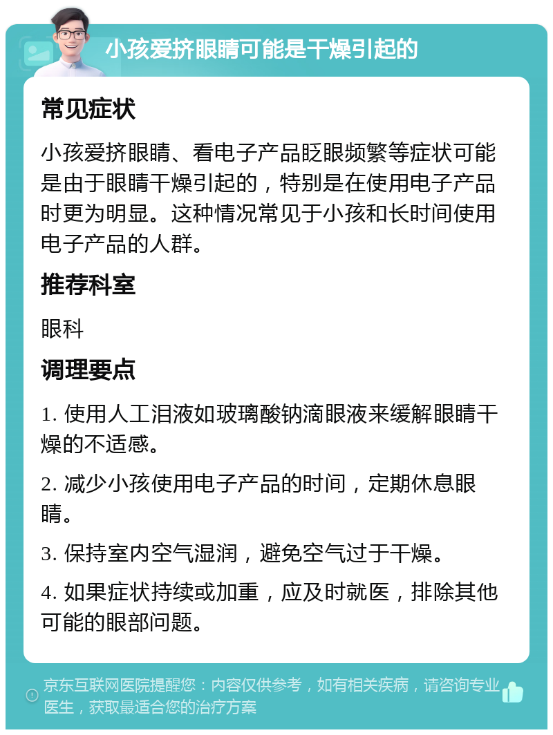 小孩爱挤眼睛可能是干燥引起的 常见症状 小孩爱挤眼睛、看电子产品眨眼频繁等症状可能是由于眼睛干燥引起的，特别是在使用电子产品时更为明显。这种情况常见于小孩和长时间使用电子产品的人群。 推荐科室 眼科 调理要点 1. 使用人工泪液如玻璃酸钠滴眼液来缓解眼睛干燥的不适感。 2. 减少小孩使用电子产品的时间，定期休息眼睛。 3. 保持室内空气湿润，避免空气过于干燥。 4. 如果症状持续或加重，应及时就医，排除其他可能的眼部问题。