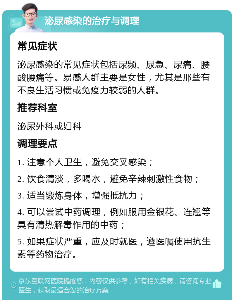 泌尿感染的治疗与调理 常见症状 泌尿感染的常见症状包括尿频、尿急、尿痛、腰酸腰痛等。易感人群主要是女性，尤其是那些有不良生活习惯或免疫力较弱的人群。 推荐科室 泌尿外科或妇科 调理要点 1. 注意个人卫生，避免交叉感染； 2. 饮食清淡，多喝水，避免辛辣刺激性食物； 3. 适当锻炼身体，增强抵抗力； 4. 可以尝试中药调理，例如服用金银花、连翘等具有清热解毒作用的中药； 5. 如果症状严重，应及时就医，遵医嘱使用抗生素等药物治疗。