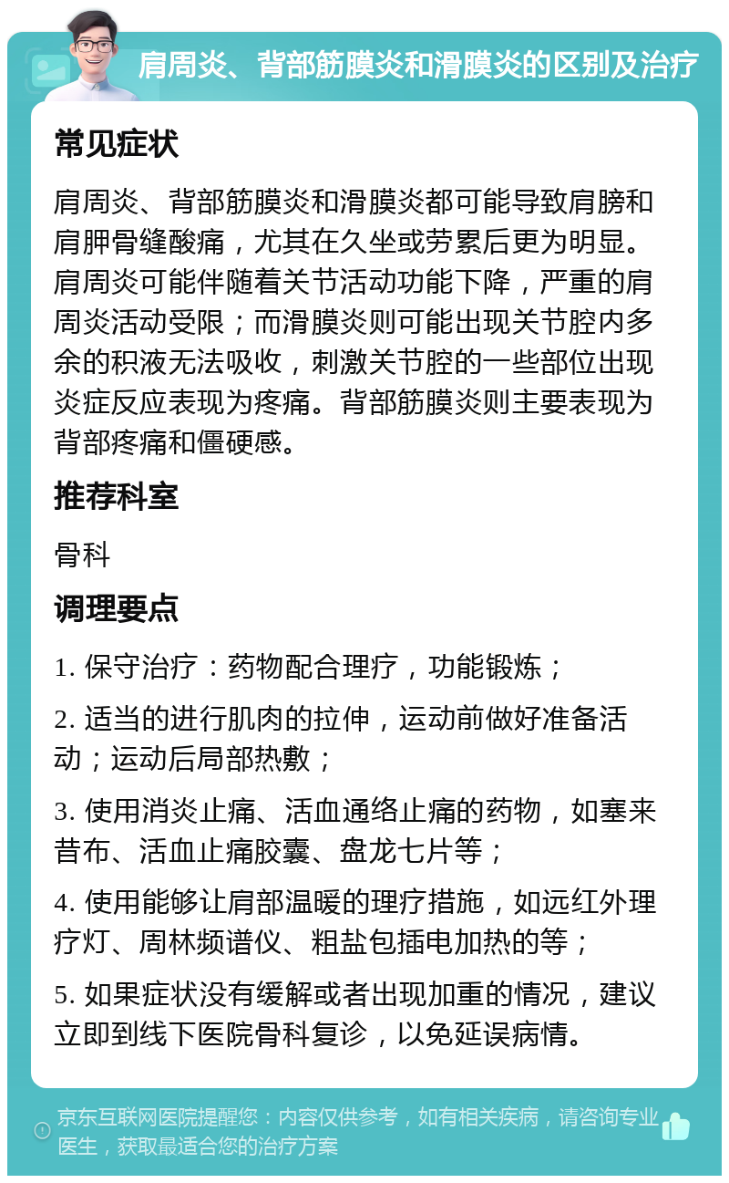 肩周炎、背部筋膜炎和滑膜炎的区别及治疗 常见症状 肩周炎、背部筋膜炎和滑膜炎都可能导致肩膀和肩胛骨缝酸痛，尤其在久坐或劳累后更为明显。肩周炎可能伴随着关节活动功能下降，严重的肩周炎活动受限；而滑膜炎则可能出现关节腔内多余的积液无法吸收，刺激关节腔的一些部位出现炎症反应表现为疼痛。背部筋膜炎则主要表现为背部疼痛和僵硬感。 推荐科室 骨科 调理要点 1. 保守治疗：药物配合理疗，功能锻炼； 2. 适当的进行肌肉的拉伸，运动前做好准备活动；运动后局部热敷； 3. 使用消炎止痛、活血通络止痛的药物，如塞来昔布、活血止痛胶囊、盘龙七片等； 4. 使用能够让肩部温暖的理疗措施，如远红外理疗灯、周林频谱仪、粗盐包插电加热的等； 5. 如果症状没有缓解或者出现加重的情况，建议立即到线下医院骨科复诊，以免延误病情。