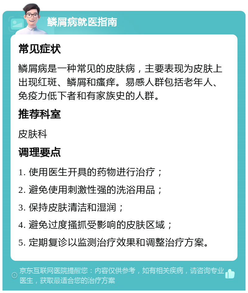 鳞屑病就医指南 常见症状 鳞屑病是一种常见的皮肤病，主要表现为皮肤上出现红斑、鳞屑和瘙痒。易感人群包括老年人、免疫力低下者和有家族史的人群。 推荐科室 皮肤科 调理要点 1. 使用医生开具的药物进行治疗； 2. 避免使用刺激性强的洗浴用品； 3. 保持皮肤清洁和湿润； 4. 避免过度搔抓受影响的皮肤区域； 5. 定期复诊以监测治疗效果和调整治疗方案。