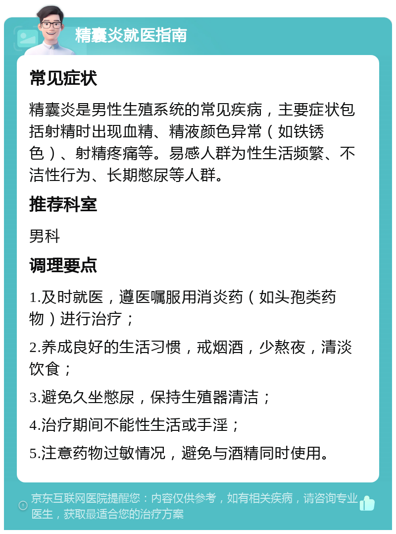 精囊炎就医指南 常见症状 精囊炎是男性生殖系统的常见疾病，主要症状包括射精时出现血精、精液颜色异常（如铁锈色）、射精疼痛等。易感人群为性生活频繁、不洁性行为、长期憋尿等人群。 推荐科室 男科 调理要点 1.及时就医，遵医嘱服用消炎药（如头孢类药物）进行治疗； 2.养成良好的生活习惯，戒烟酒，少熬夜，清淡饮食； 3.避免久坐憋尿，保持生殖器清洁； 4.治疗期间不能性生活或手淫； 5.注意药物过敏情况，避免与酒精同时使用。