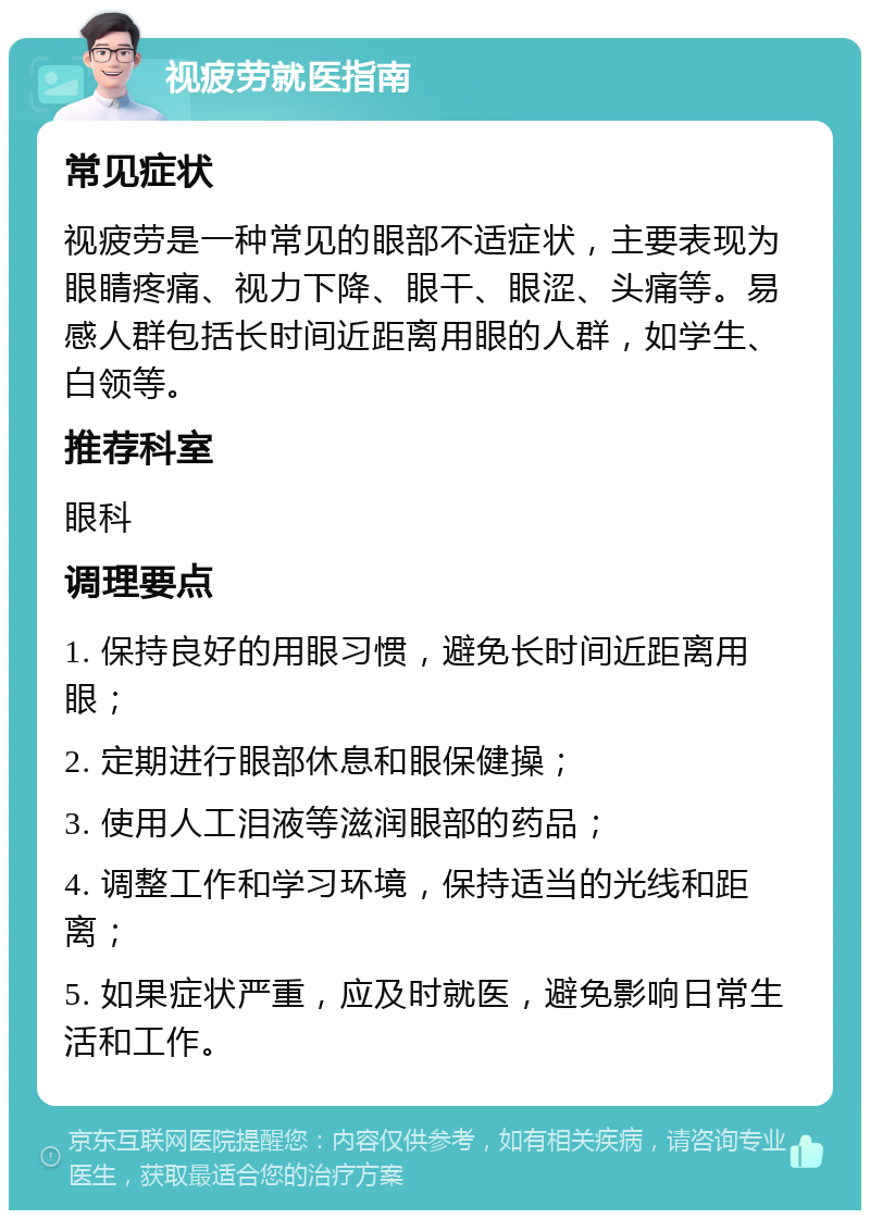 视疲劳就医指南 常见症状 视疲劳是一种常见的眼部不适症状，主要表现为眼睛疼痛、视力下降、眼干、眼涩、头痛等。易感人群包括长时间近距离用眼的人群，如学生、白领等。 推荐科室 眼科 调理要点 1. 保持良好的用眼习惯，避免长时间近距离用眼； 2. 定期进行眼部休息和眼保健操； 3. 使用人工泪液等滋润眼部的药品； 4. 调整工作和学习环境，保持适当的光线和距离； 5. 如果症状严重，应及时就医，避免影响日常生活和工作。