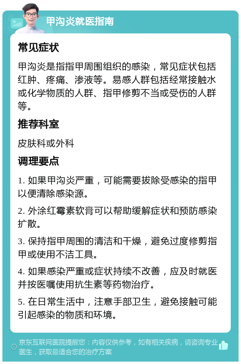 甲沟炎就医指南 常见症状 甲沟炎是指指甲周围组织的感染，常见症状包括红肿、疼痛、渗液等。易感人群包括经常接触水或化学物质的人群、指甲修剪不当或受伤的人群等。 推荐科室 皮肤科或外科 调理要点 1. 如果甲沟炎严重，可能需要拔除受感染的指甲以便清除感染源。 2. 外涂红霉素软膏可以帮助缓解症状和预防感染扩散。 3. 保持指甲周围的清洁和干燥，避免过度修剪指甲或使用不洁工具。 4. 如果感染严重或症状持续不改善，应及时就医并按医嘱使用抗生素等药物治疗。 5. 在日常生活中，注意手部卫生，避免接触可能引起感染的物质和环境。