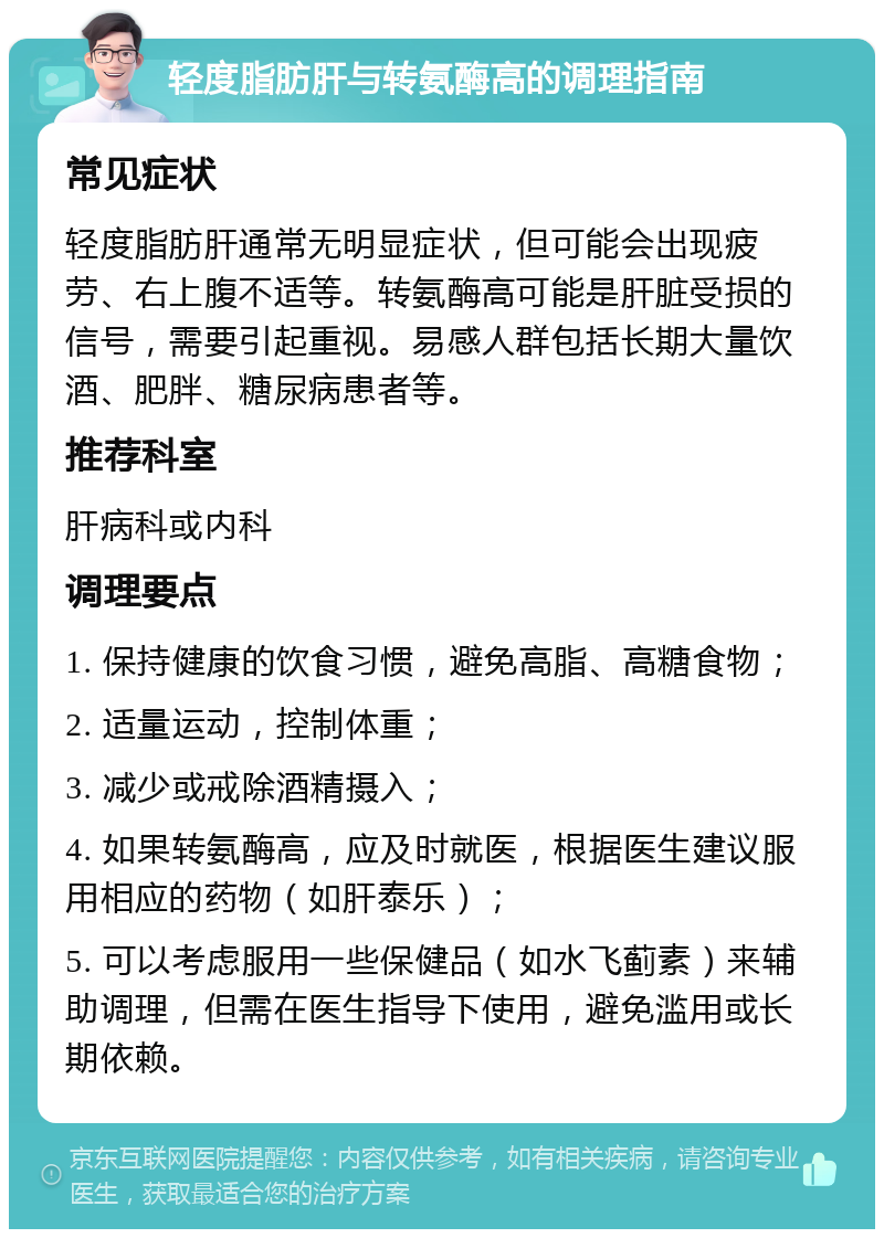 轻度脂肪肝与转氨酶高的调理指南 常见症状 轻度脂肪肝通常无明显症状，但可能会出现疲劳、右上腹不适等。转氨酶高可能是肝脏受损的信号，需要引起重视。易感人群包括长期大量饮酒、肥胖、糖尿病患者等。 推荐科室 肝病科或内科 调理要点 1. 保持健康的饮食习惯，避免高脂、高糖食物； 2. 适量运动，控制体重； 3. 减少或戒除酒精摄入； 4. 如果转氨酶高，应及时就医，根据医生建议服用相应的药物（如肝泰乐）； 5. 可以考虑服用一些保健品（如水飞蓟素）来辅助调理，但需在医生指导下使用，避免滥用或长期依赖。