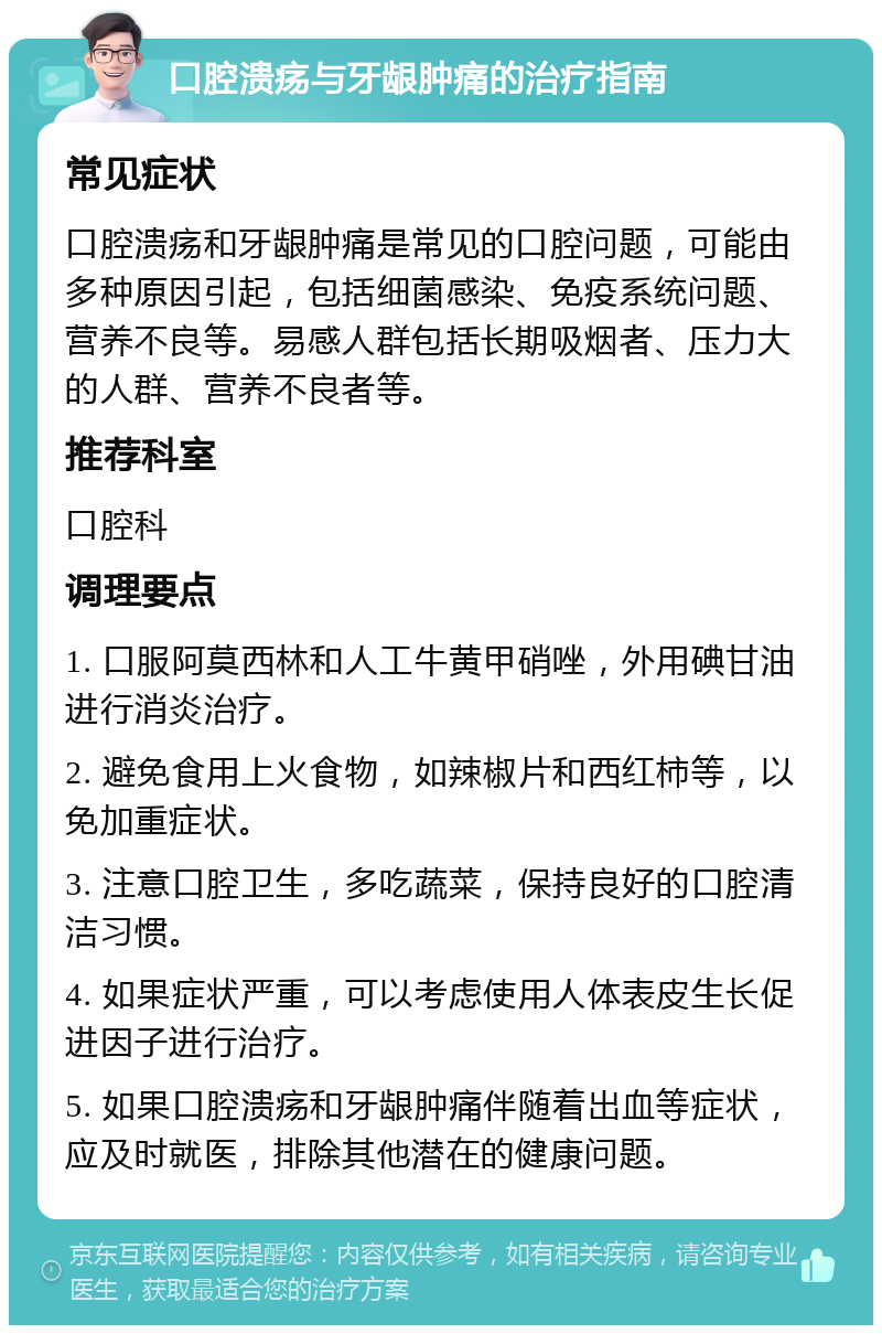 口腔溃疡与牙龈肿痛的治疗指南 常见症状 口腔溃疡和牙龈肿痛是常见的口腔问题，可能由多种原因引起，包括细菌感染、免疫系统问题、营养不良等。易感人群包括长期吸烟者、压力大的人群、营养不良者等。 推荐科室 口腔科 调理要点 1. 口服阿莫西林和人工牛黄甲硝唑，外用碘甘油进行消炎治疗。 2. 避免食用上火食物，如辣椒片和西红柿等，以免加重症状。 3. 注意口腔卫生，多吃蔬菜，保持良好的口腔清洁习惯。 4. 如果症状严重，可以考虑使用人体表皮生长促进因子进行治疗。 5. 如果口腔溃疡和牙龈肿痛伴随着出血等症状，应及时就医，排除其他潜在的健康问题。