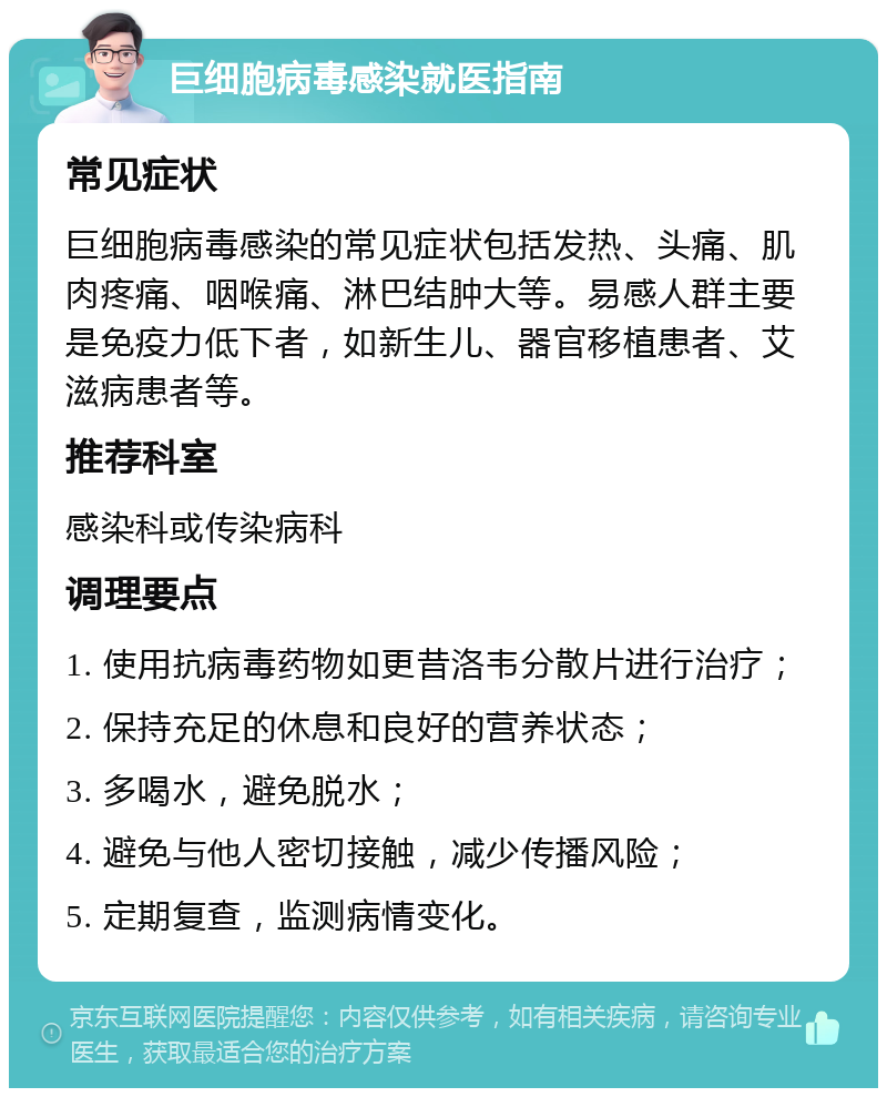 巨细胞病毒感染就医指南 常见症状 巨细胞病毒感染的常见症状包括发热、头痛、肌肉疼痛、咽喉痛、淋巴结肿大等。易感人群主要是免疫力低下者，如新生儿、器官移植患者、艾滋病患者等。 推荐科室 感染科或传染病科 调理要点 1. 使用抗病毒药物如更昔洛韦分散片进行治疗； 2. 保持充足的休息和良好的营养状态； 3. 多喝水，避免脱水； 4. 避免与他人密切接触，减少传播风险； 5. 定期复查，监测病情变化。