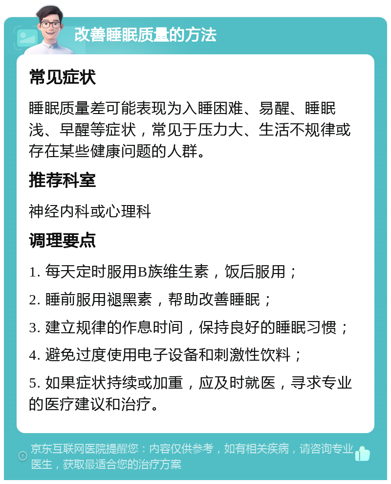 改善睡眠质量的方法 常见症状 睡眠质量差可能表现为入睡困难、易醒、睡眠浅、早醒等症状，常见于压力大、生活不规律或存在某些健康问题的人群。 推荐科室 神经内科或心理科 调理要点 1. 每天定时服用B族维生素，饭后服用； 2. 睡前服用褪黑素，帮助改善睡眠； 3. 建立规律的作息时间，保持良好的睡眠习惯； 4. 避免过度使用电子设备和刺激性饮料； 5. 如果症状持续或加重，应及时就医，寻求专业的医疗建议和治疗。