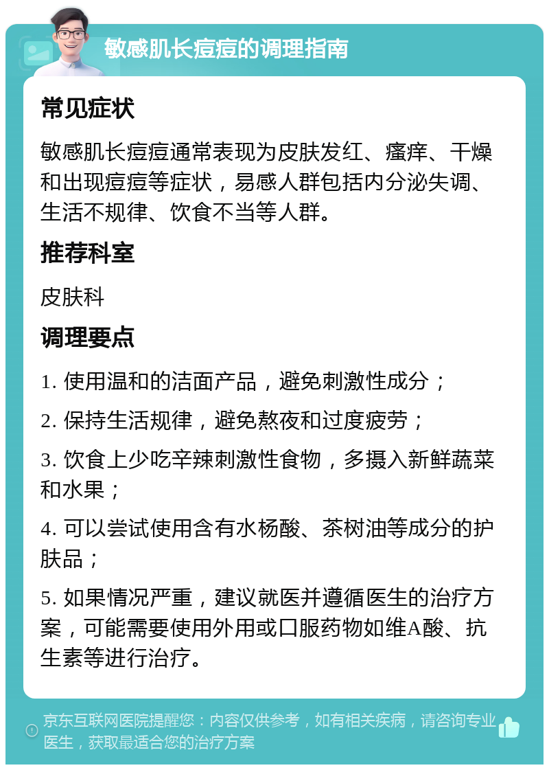 敏感肌长痘痘的调理指南 常见症状 敏感肌长痘痘通常表现为皮肤发红、瘙痒、干燥和出现痘痘等症状，易感人群包括内分泌失调、生活不规律、饮食不当等人群。 推荐科室 皮肤科 调理要点 1. 使用温和的洁面产品，避免刺激性成分； 2. 保持生活规律，避免熬夜和过度疲劳； 3. 饮食上少吃辛辣刺激性食物，多摄入新鲜蔬菜和水果； 4. 可以尝试使用含有水杨酸、茶树油等成分的护肤品； 5. 如果情况严重，建议就医并遵循医生的治疗方案，可能需要使用外用或口服药物如维A酸、抗生素等进行治疗。