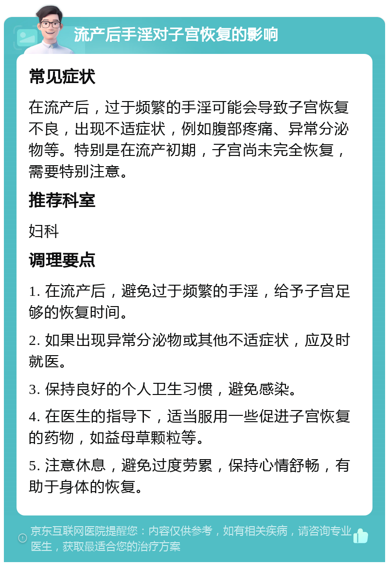 流产后手淫对子宫恢复的影响 常见症状 在流产后，过于频繁的手淫可能会导致子宫恢复不良，出现不适症状，例如腹部疼痛、异常分泌物等。特别是在流产初期，子宫尚未完全恢复，需要特别注意。 推荐科室 妇科 调理要点 1. 在流产后，避免过于频繁的手淫，给予子宫足够的恢复时间。 2. 如果出现异常分泌物或其他不适症状，应及时就医。 3. 保持良好的个人卫生习惯，避免感染。 4. 在医生的指导下，适当服用一些促进子宫恢复的药物，如益母草颗粒等。 5. 注意休息，避免过度劳累，保持心情舒畅，有助于身体的恢复。