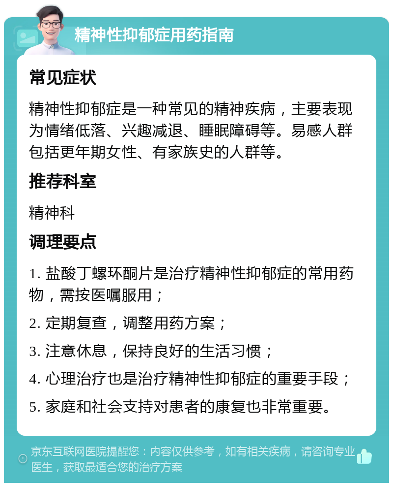 精神性抑郁症用药指南 常见症状 精神性抑郁症是一种常见的精神疾病，主要表现为情绪低落、兴趣减退、睡眠障碍等。易感人群包括更年期女性、有家族史的人群等。 推荐科室 精神科 调理要点 1. 盐酸丁螺环酮片是治疗精神性抑郁症的常用药物，需按医嘱服用； 2. 定期复查，调整用药方案； 3. 注意休息，保持良好的生活习惯； 4. 心理治疗也是治疗精神性抑郁症的重要手段； 5. 家庭和社会支持对患者的康复也非常重要。