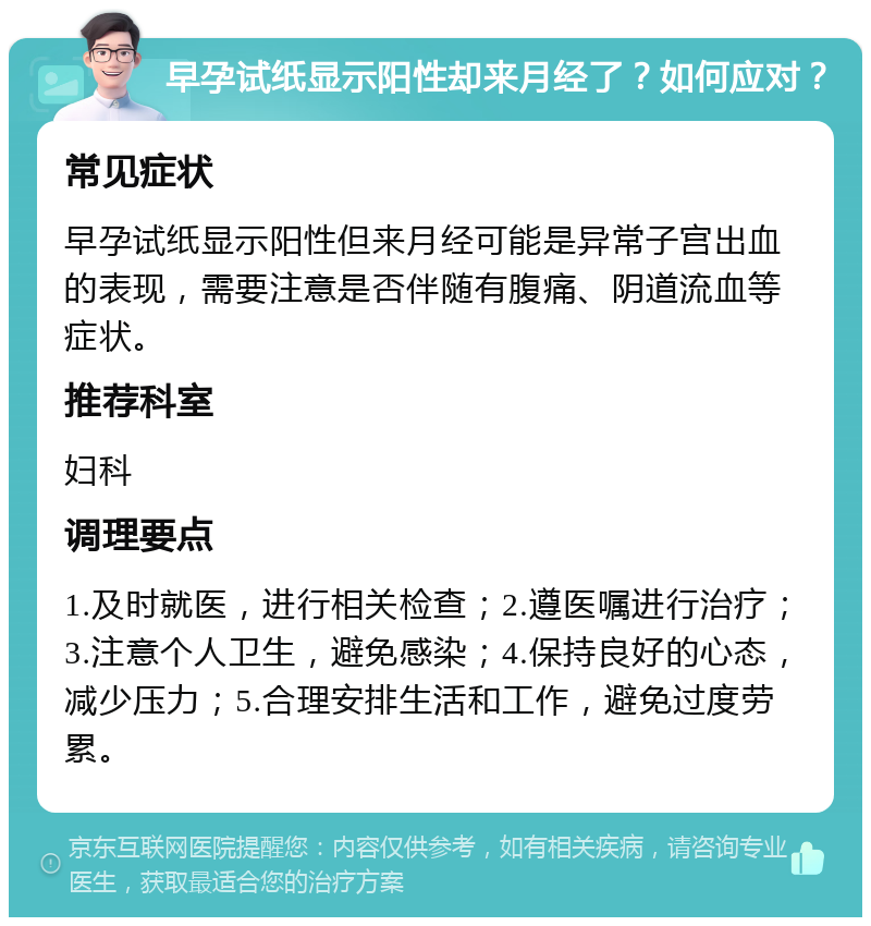 早孕试纸显示阳性却来月经了？如何应对？ 常见症状 早孕试纸显示阳性但来月经可能是异常子宫出血的表现，需要注意是否伴随有腹痛、阴道流血等症状。 推荐科室 妇科 调理要点 1.及时就医，进行相关检查；2.遵医嘱进行治疗；3.注意个人卫生，避免感染；4.保持良好的心态，减少压力；5.合理安排生活和工作，避免过度劳累。