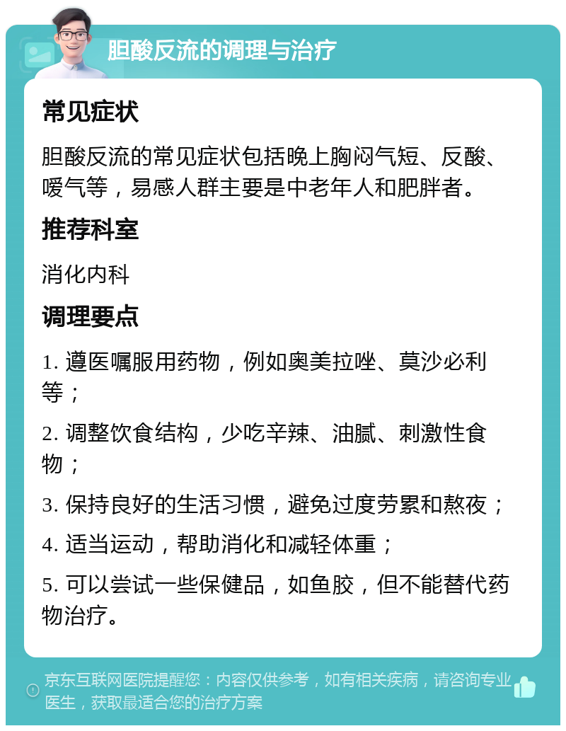 胆酸反流的调理与治疗 常见症状 胆酸反流的常见症状包括晚上胸闷气短、反酸、嗳气等，易感人群主要是中老年人和肥胖者。 推荐科室 消化内科 调理要点 1. 遵医嘱服用药物，例如奥美拉唑、莫沙必利等； 2. 调整饮食结构，少吃辛辣、油腻、刺激性食物； 3. 保持良好的生活习惯，避免过度劳累和熬夜； 4. 适当运动，帮助消化和减轻体重； 5. 可以尝试一些保健品，如鱼胶，但不能替代药物治疗。