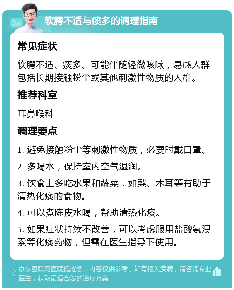 软腭不适与痰多的调理指南 常见症状 软腭不适、痰多、可能伴随轻微咳嗽，易感人群包括长期接触粉尘或其他刺激性物质的人群。 推荐科室 耳鼻喉科 调理要点 1. 避免接触粉尘等刺激性物质，必要时戴口罩。 2. 多喝水，保持室内空气湿润。 3. 饮食上多吃水果和蔬菜，如梨、木耳等有助于清热化痰的食物。 4. 可以煮陈皮水喝，帮助清热化痰。 5. 如果症状持续不改善，可以考虑服用盐酸氨溴索等化痰药物，但需在医生指导下使用。