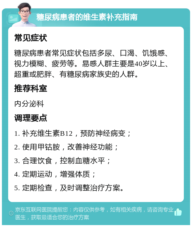 糖尿病患者的维生素补充指南 常见症状 糖尿病患者常见症状包括多尿、口渴、饥饿感、视力模糊、疲劳等。易感人群主要是40岁以上、超重或肥胖、有糖尿病家族史的人群。 推荐科室 内分泌科 调理要点 1. 补充维生素B12，预防神经病变； 2. 使用甲钴胺，改善神经功能； 3. 合理饮食，控制血糖水平； 4. 定期运动，增强体质； 5. 定期检查，及时调整治疗方案。