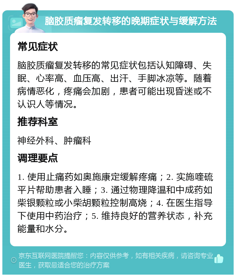 脑胶质瘤复发转移的晚期症状与缓解方法 常见症状 脑胶质瘤复发转移的常见症状包括认知障碍、失眠、心率高、血压高、出汗、手脚冰凉等。随着病情恶化，疼痛会加剧，患者可能出现昏迷或不认识人等情况。 推荐科室 神经外科、肿瘤科 调理要点 1. 使用止痛药如奥施康定缓解疼痛；2. 实施喹硫平片帮助患者入睡；3. 通过物理降温和中成药如柴银颗粒或小柴胡颗粒控制高烧；4. 在医生指导下使用中药治疗；5. 维持良好的营养状态，补充能量和水分。