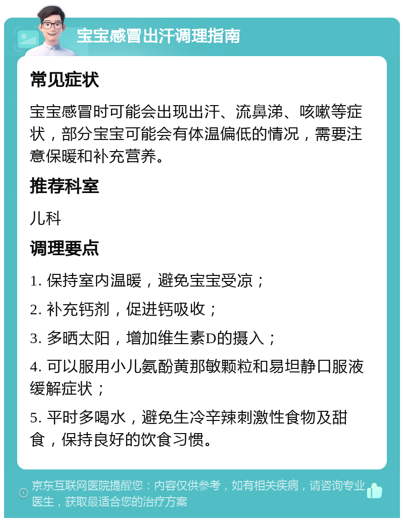 宝宝感冒出汗调理指南 常见症状 宝宝感冒时可能会出现出汗、流鼻涕、咳嗽等症状，部分宝宝可能会有体温偏低的情况，需要注意保暖和补充营养。 推荐科室 儿科 调理要点 1. 保持室内温暖，避免宝宝受凉； 2. 补充钙剂，促进钙吸收； 3. 多晒太阳，增加维生素D的摄入； 4. 可以服用小儿氨酚黄那敏颗粒和易坦静口服液缓解症状； 5. 平时多喝水，避免生冷辛辣刺激性食物及甜食，保持良好的饮食习惯。