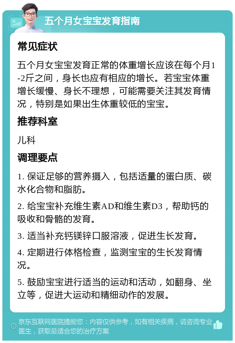 五个月女宝宝发育指南 常见症状 五个月女宝宝发育正常的体重增长应该在每个月1-2斤之间，身长也应有相应的增长。若宝宝体重增长缓慢、身长不理想，可能需要关注其发育情况，特别是如果出生体重较低的宝宝。 推荐科室 儿科 调理要点 1. 保证足够的营养摄入，包括适量的蛋白质、碳水化合物和脂肪。 2. 给宝宝补充维生素AD和维生素D3，帮助钙的吸收和骨骼的发育。 3. 适当补充钙镁锌口服溶液，促进生长发育。 4. 定期进行体格检查，监测宝宝的生长发育情况。 5. 鼓励宝宝进行适当的运动和活动，如翻身、坐立等，促进大运动和精细动作的发展。