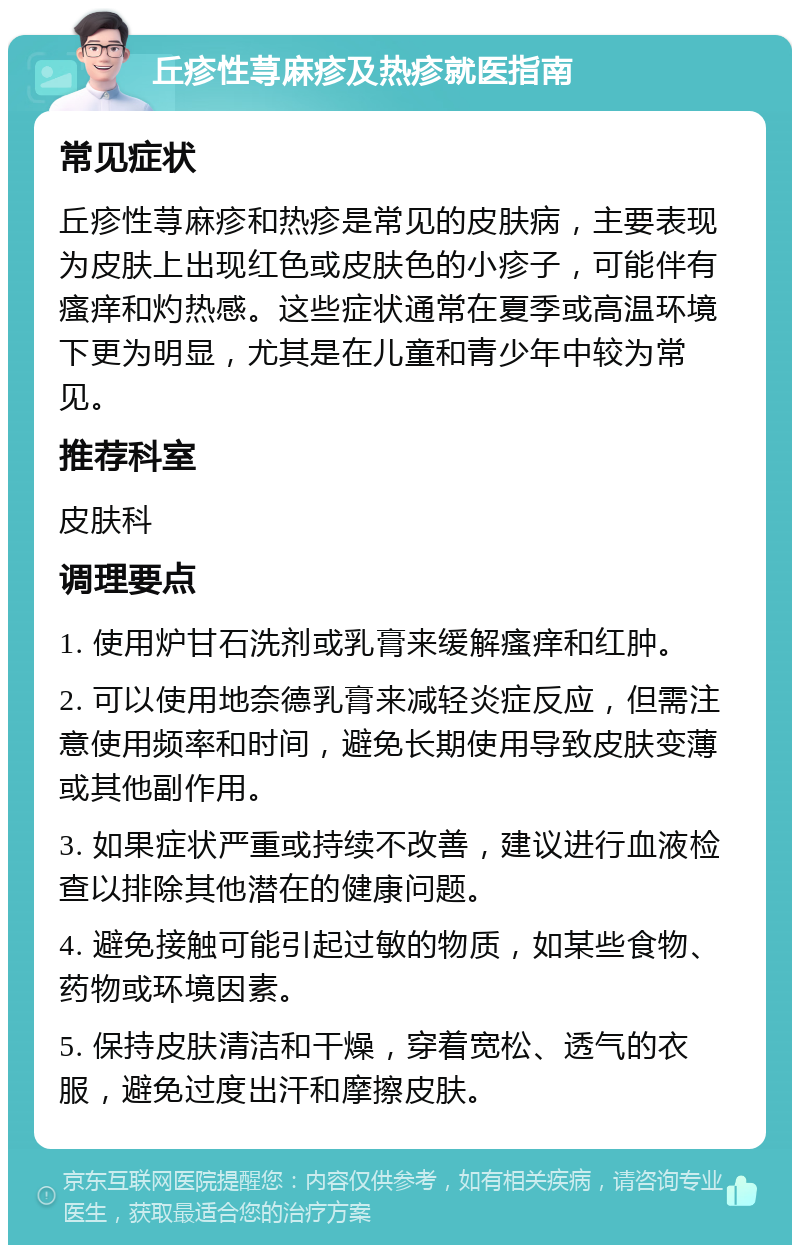 丘疹性荨麻疹及热疹就医指南 常见症状 丘疹性荨麻疹和热疹是常见的皮肤病，主要表现为皮肤上出现红色或皮肤色的小疹子，可能伴有瘙痒和灼热感。这些症状通常在夏季或高温环境下更为明显，尤其是在儿童和青少年中较为常见。 推荐科室 皮肤科 调理要点 1. 使用炉甘石洗剂或乳膏来缓解瘙痒和红肿。 2. 可以使用地奈德乳膏来减轻炎症反应，但需注意使用频率和时间，避免长期使用导致皮肤变薄或其他副作用。 3. 如果症状严重或持续不改善，建议进行血液检查以排除其他潜在的健康问题。 4. 避免接触可能引起过敏的物质，如某些食物、药物或环境因素。 5. 保持皮肤清洁和干燥，穿着宽松、透气的衣服，避免过度出汗和摩擦皮肤。